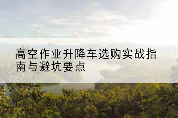 大洼升降车怎么选-高空作业升降车选购实战指南与避坑要点