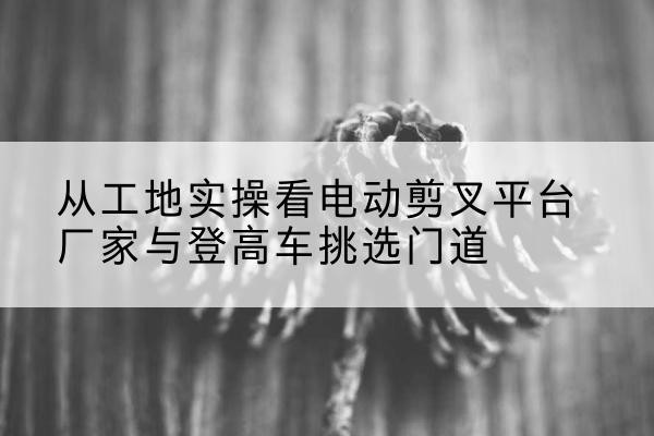 大洼电动剪叉升降平台厂家-从工地实操看电动剪叉平台厂家与登高车挑选门道