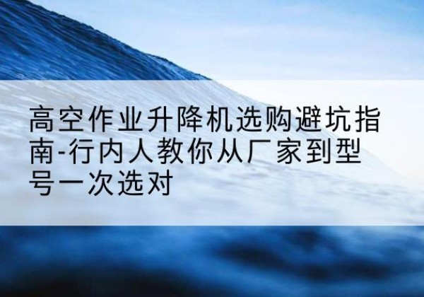 大洼升降平台厂家-高空作业升降机选购避坑指南-行内人教你从厂家到型号一次选对
