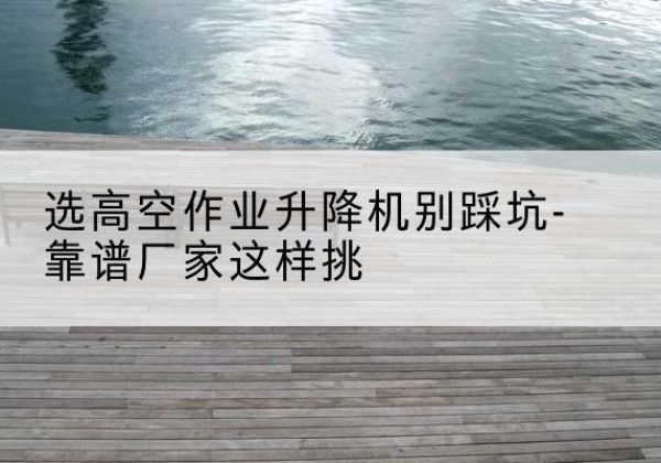 大洼剪叉式升降机厂家-选高空作业升降机别踩坑-靠谱厂家这样挑