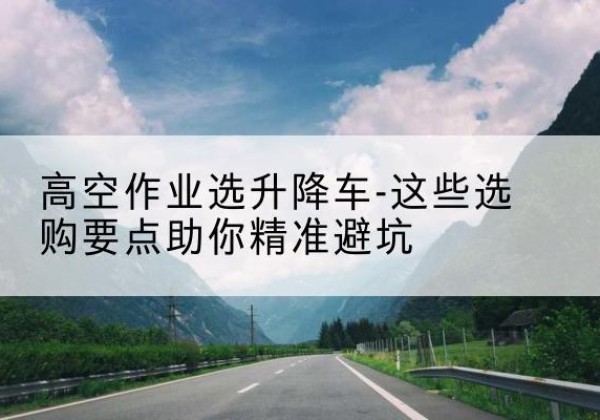 大洼升降车厂家-高空作业选升降车-这些选购要点助你*避坑