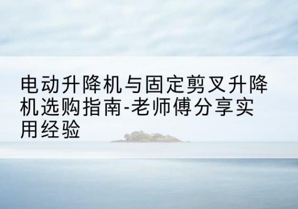 大洼电动升降机怎么选-电动升降机与固定剪叉升降机选购指南-老师傅分享实用经验