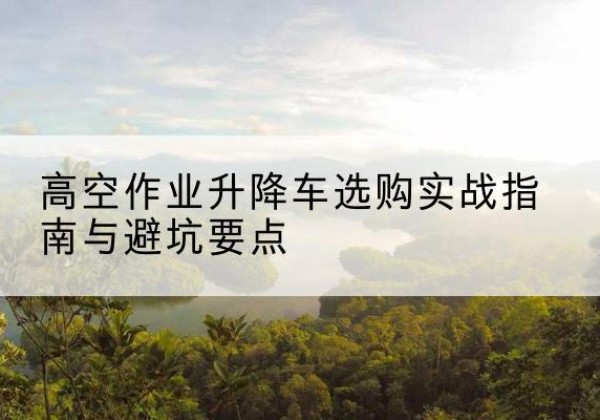 大洼升降车怎么选-高空作业升降车选购实战指南与避坑要点