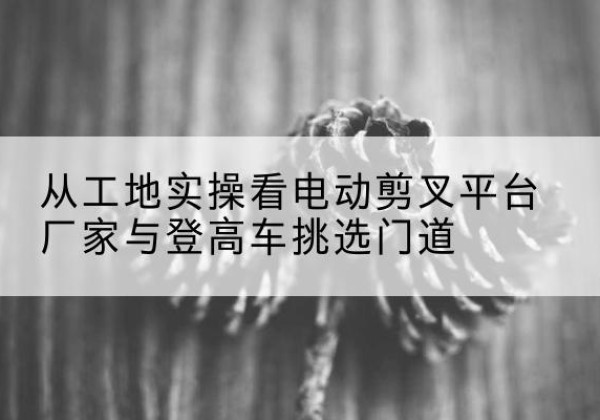 大洼电动剪叉升降平台厂家-从工地实操看电动剪叉平台厂家与登高车挑选门道
